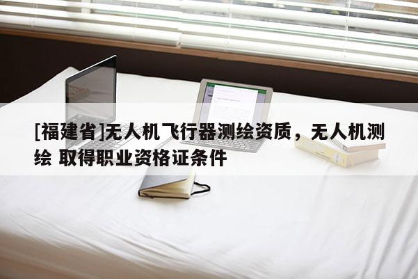 [福建省]无人机飞行器测绘资质，无人机测绘 取得职业资格证条件
