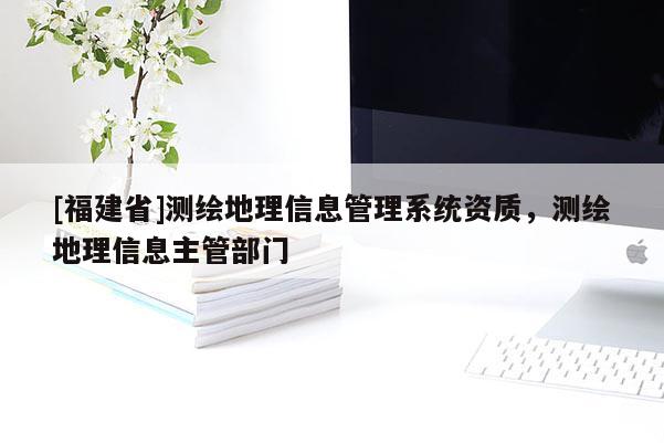 [福建省]测绘地理信息管理系统资质，测绘地理信息主管部门