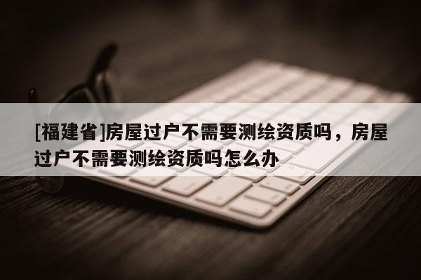 [福建省]房屋过户不需要测绘资质吗，房屋过户不需要测绘资质吗怎么办