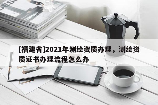 [福建省]2021年测绘资质办理，测绘资质证书办理流程怎么办