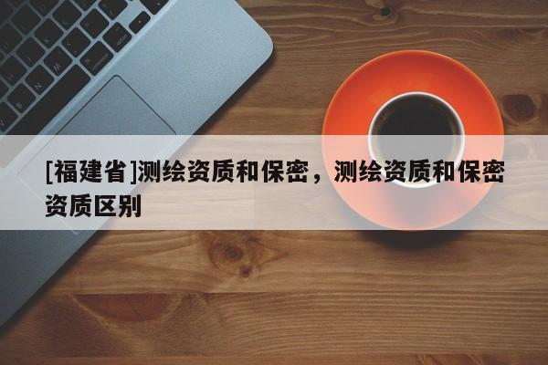 [福建省]测绘资质和保密，测绘资质和保密资质区别