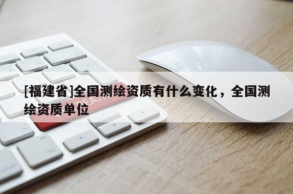 [福建省]全国测绘资质有什么变化，全国测绘资质单位