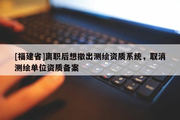 [福建省]离职后想撤出测绘资质系统，取消测绘单位资质备案