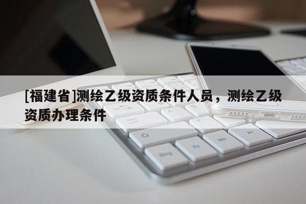 [福建省]测绘乙级资质条件人员，测绘乙级资质办理条件