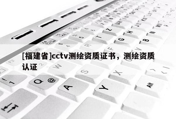 [福建省]cctv测绘资质证书，测绘资质认证