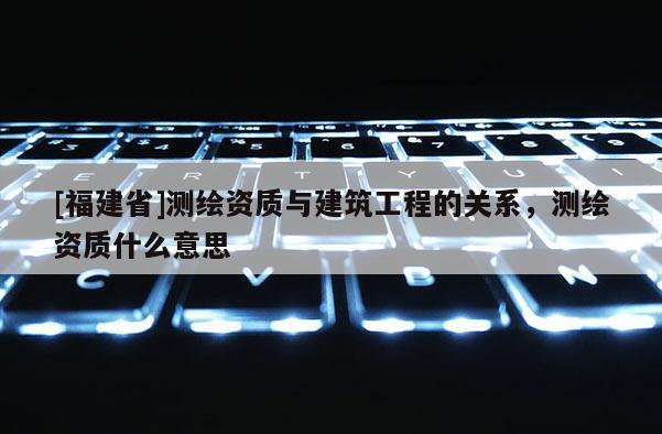 [福建省]测绘资质与建筑工程的关系，测绘资质什么意思