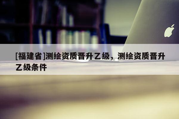 [福建省]测绘资质晋升乙级，测绘资质晋升乙级条件