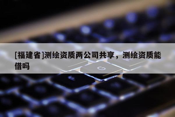 [福建省]测绘资质两公司共享，测绘资质能借吗