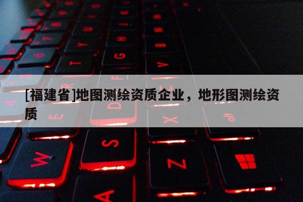 [福建省]地图测绘资质企业，地形图测绘资质