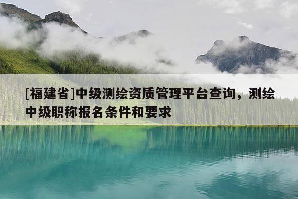 [福建省]中级测绘资质管理平台查询，测绘中级职称报名条件和要求
