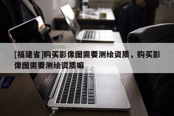 [福建省]购买影像图需要测绘资质，购买影像图需要测绘资质嘛