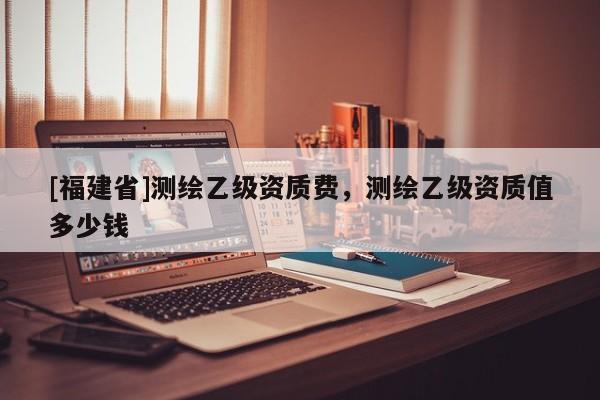 [福建省]测绘乙级资质费，测绘乙级资质值多少钱