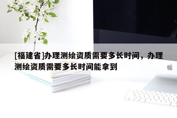 [福建省]办理测绘资质需要多长时间，办理测绘资质需要多长时间能拿到