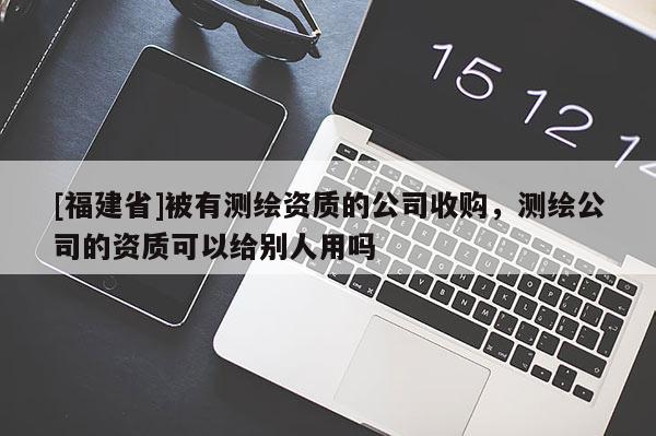 [福建省]被有测绘资质的公司收购，测绘公司的资质可以给别人用吗