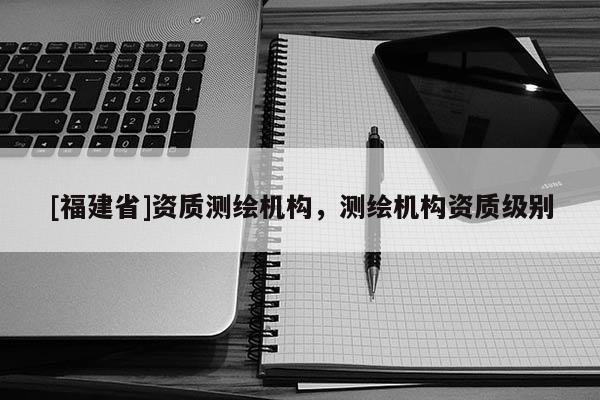 [福建省]资质测绘机构，测绘机构资质级别