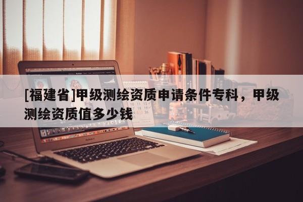 [福建省]甲级测绘资质申请条件专科，甲级测绘资质值多少钱