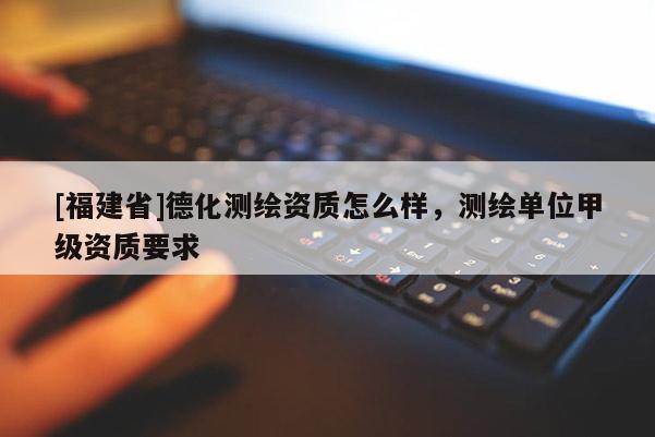 [福建省]德化测绘资质怎么样，测绘单位甲级资质要求