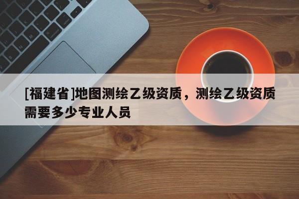 [福建省]地图测绘乙级资质，测绘乙级资质需要多少专业人员