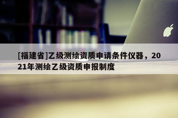 [福建省]乙级测绘资质申请条件仪器，2021年测绘乙级资质申报制度