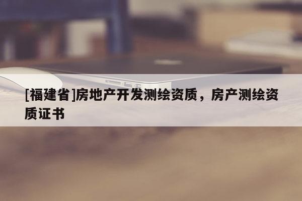 [福建省]房地产开发测绘资质，房产测绘资质证书