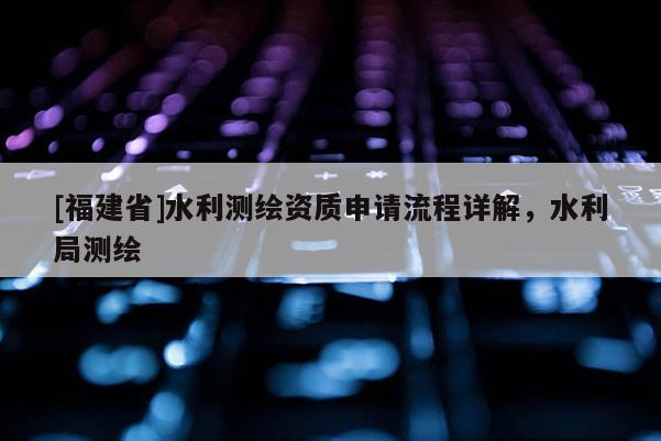 [福建省]水利测绘资质申请流程详解，水利局测绘