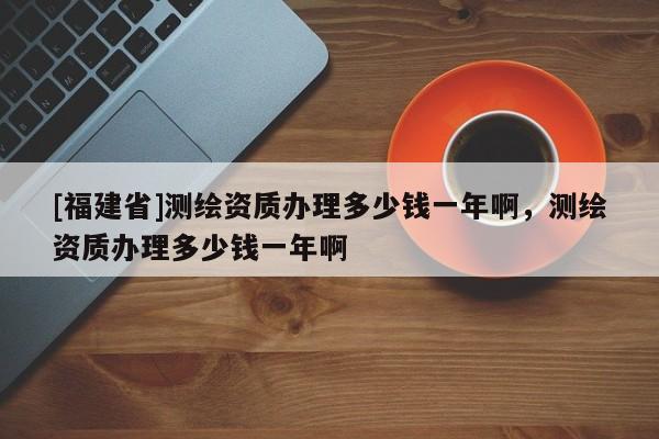 [福建省]测绘资质办理多少钱一年啊，测绘资质办理多少钱一年啊