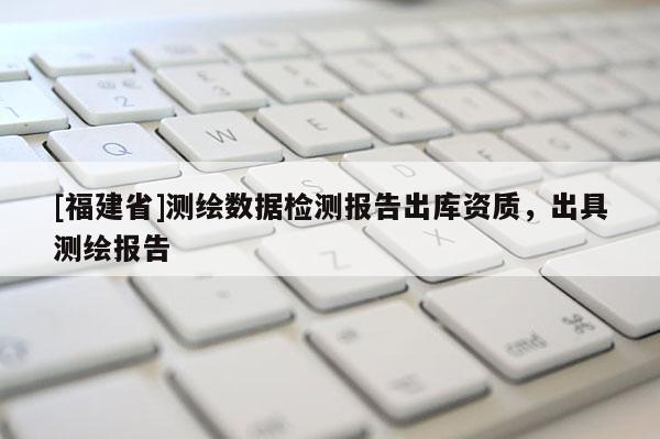 [福建省]测绘数据检测报告出库资质，出具测绘报告