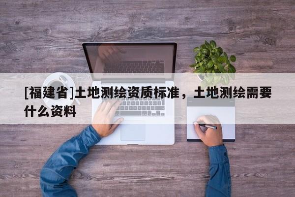 [福建省]土地测绘资质标准，土地测绘需要什么资料