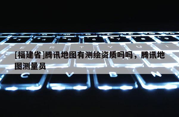 [福建省]腾讯地图有测绘资质吗吗，腾讯地图测量员