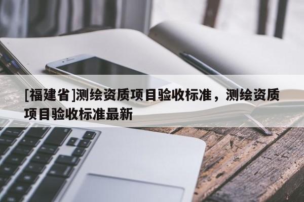 [福建省]测绘资质项目验收标准，测绘资质项目验收标准最新