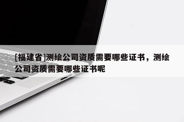 [福建省]测绘公司资质需要哪些证书，测绘公司资质需要哪些证书呢