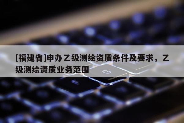 [福建省]申办乙级测绘资质条件及要求，乙级测绘资质业务范围