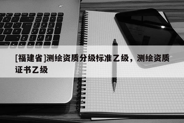 [福建省]测绘资质分级标准乙级，测绘资质证书乙级
