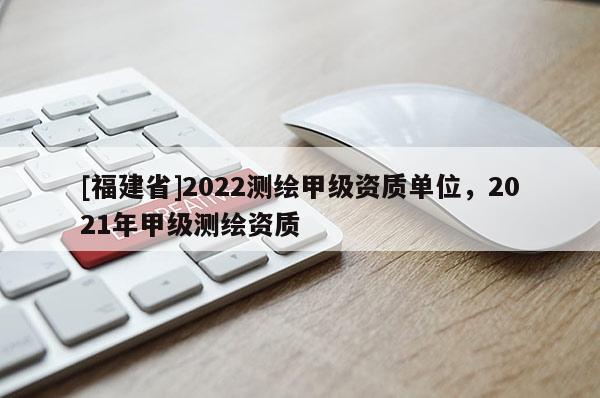 [福建省]2022测绘甲级资质单位，2021年甲级测绘资质