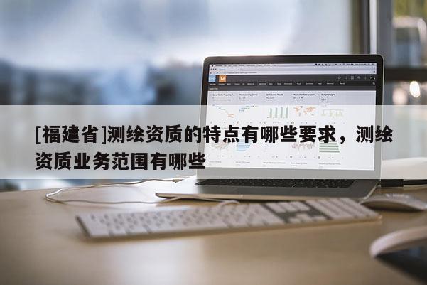 [福建省]测绘资质的特点有哪些要求，测绘资质业务范围有哪些