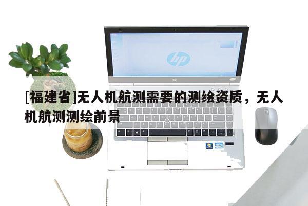 [福建省]无人机航测需要的测绘资质，无人机航测测绘前景