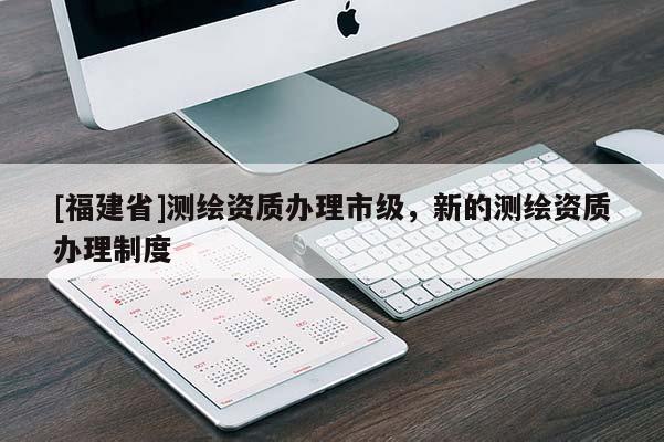 [福建省]测绘资质办理市级，新的测绘资质办理制度