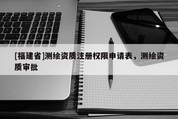 [福建省]测绘资质注册权限申请表，测绘资质审批