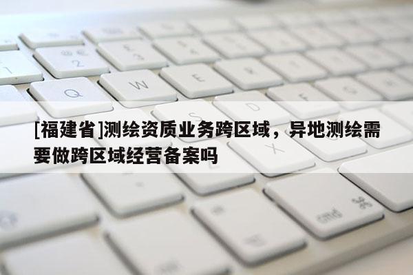 [福建省]测绘资质业务跨区域，异地测绘需要做跨区域经营备案吗