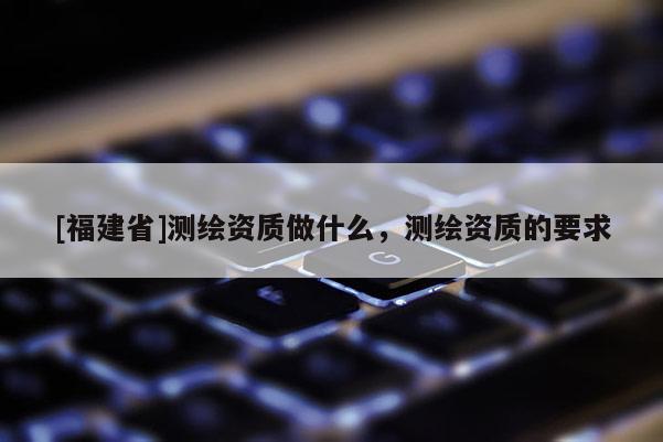[福建省]测绘资质做什么，测绘资质的要求