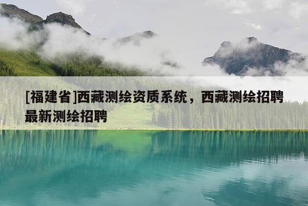 [福建省]西藏测绘资质系统，西藏测绘招聘最新测绘招聘