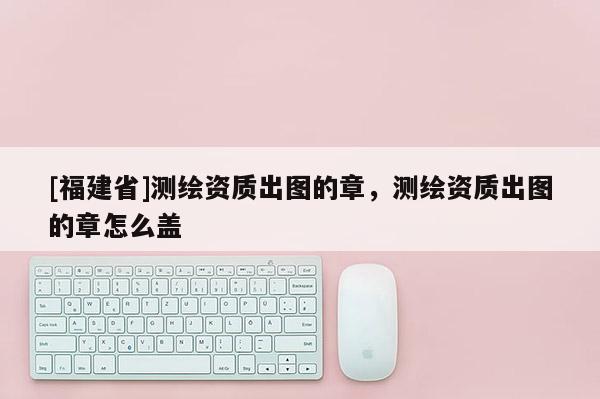 [福建省]测绘资质出图的章，测绘资质出图的章怎么盖