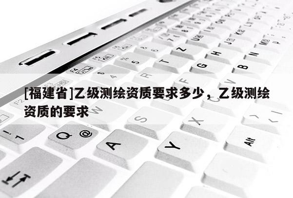 [福建省]乙级测绘资质要求多少，乙级测绘资质的要求