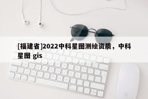 [福建省]2022中科星图测绘资质，中科星图 gis