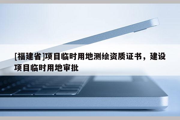[福建省]项目临时用地测绘资质证书，建设项目临时用地审批