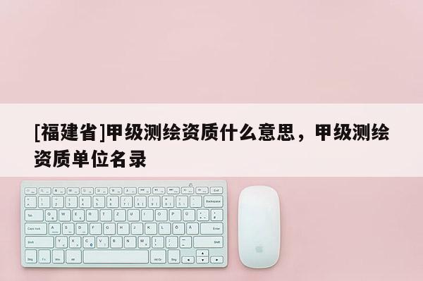 [福建省]甲级测绘资质什么意思，甲级测绘资质单位名录