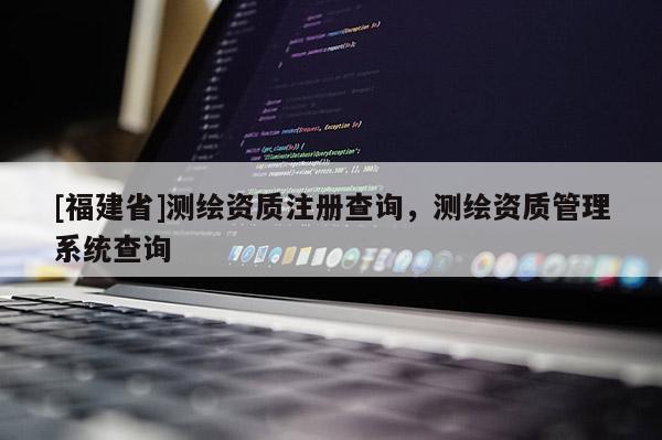 [福建省]测绘资质注册查询，测绘资质管理系统查询