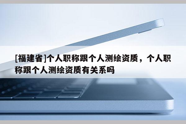 [福建省]个人职称跟个人测绘资质，个人职称跟个人测绘资质有关系吗