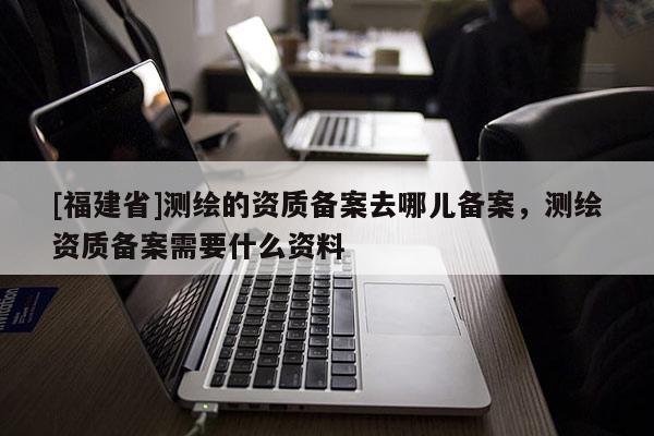 [福建省]测绘的资质备案去哪儿备案，测绘资质备案需要什么资料