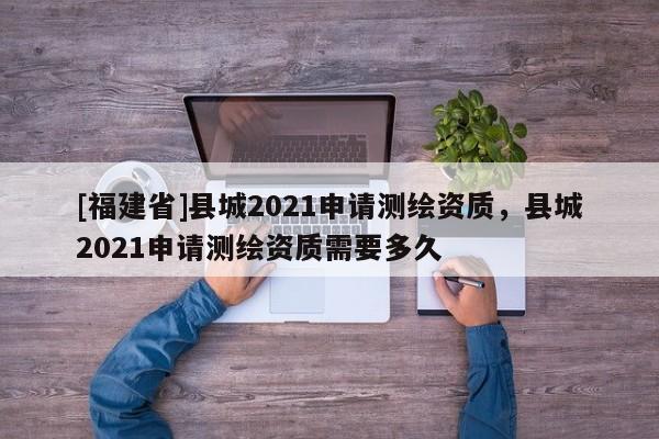 [福建省]县城2021申请测绘资质，县城2021申请测绘资质需要多久